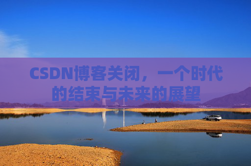 CSDN博客关闭，一个时代的结束与未来的展望